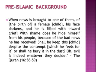  When news is brought to one of them, of
[the birth of] a female [child], his face
darkens, and he is filled with inward
grief! With shame does he hide himself
from his people, because of the bad news
he has received! Shall he keep this [child]
despite the contempt [which he feels for
it] or shall he bury it in the dust? Oh, evil
is indeed whatever they decide!" - The
Quran (16:58-59)
 