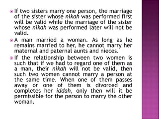  If two sisters marry one person, the marriage
of the sister whose nikah was performed first
will be valid while the marriage of the sister
whose nikah was performed later will not be
valid.
 A man married a woman. As long as he
remains married to her, he cannot marry her
maternal and paternal aunts and nieces.
 If the relationship between two women is
such that if we had to regard one of them as
a man, their nikah will not be valid, then
such two women cannot marry a person at
the same time. When one of them passes
away or one of them is divorced and
completes her iddah, only then will it be
permissible for the person to marry the other
woman.
 