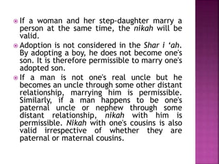  If a woman and her step-daughter marry a
person at the same time, the nikah will be
valid.
 Adoption is not considered in the Shar i ‘ah.
By adopting a boy, he does not become one's
son. It is therefore permissible to marry one's
adopted son.
 If a man is not one's real uncle but he
becomes an uncle through some other distant
relationship, marrying him is permissible.
Similarly, if a man happens to be one's
paternal uncle or nephew through some
distant relationship, nikah with him is
permissible. Nikah with one's cousins is also
valid irrespective of whether they are
paternal or maternal cousins.
 