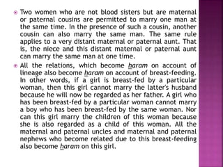  Two women who are not blood sisters but are maternal
or paternal cousins are permitted to marry one man at
the same time. In the presence of such a cousin, another
cousin can also marry the same man. The same rule
applies to a very distant maternal or paternal aunt. That
is, the niece and this distant maternal or paternal aunt
can marry the same man at one time.
 All the relations, which become haram on account of
lineage also become haram on account of breast-feeding.
In other words, if a girl is breast-fed by a particular
woman, then this girl cannot marry the latter's husband
because he will now be regarded as her father. A girl who
has been breast-fed by a particular woman cannot marry
a boy who has been breast-fed by the same woman. Nor
can this girl marry the children of this woman because
she is also regarded as a child of this woman. All the
maternal and paternal uncles and maternal and paternal
nephews who become related due to this breast-feeding
also become haram on this girl.
 