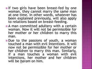  If two girls have been breast-fed by one
woman, they cannot marry the same man
at one time. In other words, whatever has
been explained previously, will also apply
to relations based on breast-feeding.
 A man committed adultery with a certain
woman. Now it will not be permissible for
her mother or her children to marry this
man.
 Due to the passions of youth, a woman
touched a man with evil intentions. It will
now not be permissible for her mother or
her children to marry this man. Similarly,
if a man touches a woman with evil
intentions, her mother and her children
will be haram on him.
 