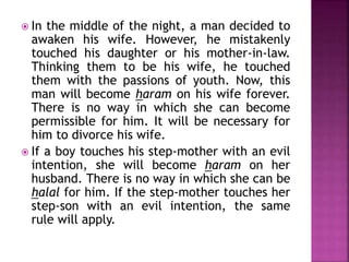  In the middle of the night, a man decided to
awaken his wife. However, he mistakenly
touched his daughter or his mother-in-law.
Thinking them to be his wife, he touched
them with the passions of youth. Now, this
man will become haram on his wife forever.
There is no way in which she can become
permissible for him. It will be necessary for
him to divorce his wife.
 If a boy touches his step-mother with an evil
intention, she will become haram on her
husband. There is no way in which she can be
halal for him. If the step-mother touches her
step-son with an evil intention, the same
rule will apply.
 