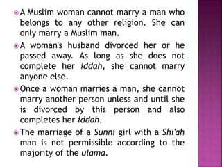  A Muslim woman cannot marry a man who
belongs to any other religion. She can
only marry a Muslim man.
 A woman's husband divorced her or he
passed away. As long as she does not
complete her iddah, she cannot marry
anyone else.
 Once a woman marries a man, she cannot
marry another person unless and until she
is divorced by this person and also
completes her iddah.
 The marriage of a Sunni girl with a Shi'ah
man is not permissible according to the
majority of the ulama.
 