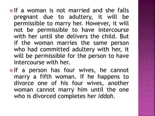  If a woman is not married and she falls
pregnant due to adultery, it will be
permissible to marry her. However, it will
not be permissible to have intercourse
with her until she delivers the child. But
if the woman marries the same person
who had committed adultery with her, it
will be permissible for the person to have
intercourse with her.
 If a person has four wives, he cannot
marry a fifth woman. If he happens to
divorce one of his four wives, another
woman cannot marry him until the one
who is divorced completes her iddah.
 