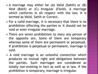  A marriage may either be (A) Valid (Sahih) or (B)
Void (Batil) or (C) Irregular (Fasid). A marriage
which conforms in all respect with the law, it is
termed as Valid, Sahih or Correct.
 For a valid marriage, it is necessary that there is no
prohibition affecting the parties or it should not be
void or even irregular marriage.
 There are seven prohibitions to mary any person of
the opposite sex. Some of them are temporary
whereas some of them are permanent or perpetual.
If prohibition is perpetual or permanent, marriage is
void.
 A void marriage is an unlawful connection which
produces no mutual right and obligations between
the parties. Such marriages are considered as
totally non-existing in fact as well as in law. If the
prohibition is temporary, marriage is irregular.
 
