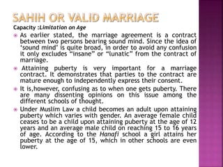 Capacity :Limitation on Age
 As earlier stated, the marriage agreement is a contract
between two persons bearing sound mind. Since the idea of
‘sound mind’ is quite broad, in order to avoid any confusion
it only excludes “insane” or “lunatic” from the contract of
marriage.
 Attaining puberty is very important for a marriage
contract. It demonstrates that parties to the contract are
mature enough to independently express their consent.
 It is,however, confusing as to when one gets puberty. There
are many dissenting opinions on this issue among the
different schools of thought.
 Under Muslim Law a child becomes an adult upon attaining
puberty which varies with gender. An average female child
ceases to be a child upon attaining puberty at the age of 12
years and an average male child on reaching 15 to 16 years
of age. According to the Hanafi school a girl attains her
puberty at the age of 15, which in other schools are even
lower.
 