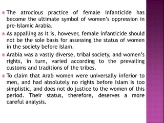  The atrocious practice of female infanticide has
become the ultimate symbol of women’s oppression in
pre-Islamic Arabia.
 As appalling as it is, however, female infanticide should
not be the sole basis for assessing the status of women
in the society before Islam.
 Arabia was a vastly diverse, tribal society, and women’s
rights, in turn, varied according to the prevailing
customs and traditions of the tribes.
 To claim that Arab women were universally inferior to
men, and had absolutely no rights before Islam is too
simplistic, and does not do justice to the women of this
period. Their status, therefore, deserves a more
careful analysis.
 