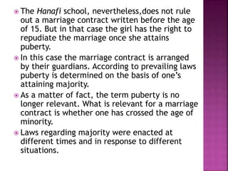  The Hanafi school, nevertheless,does not rule
out a marriage contract written before the age
of 15. But in that case the girl has the right to
repudiate the marriage once she attains
puberty.
 In this case the marriage contract is arranged
by their guardians. According to prevailing laws
puberty is determined on the basis of one’s
attaining majority.
 As a matter of fact, the term puberty is no
longer relevant. What is relevant for a marriage
contract is whether one has crossed the age of
minority.
 Laws regarding majority were enacted at
different times and in response to different
situations.
 