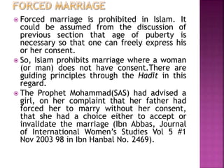  Forced marriage is prohibited in Islam. It
could be assumed from the discussion of
previous section that age of puberty is
necessary so that one can freely express his
or her consent.
 So, Islam prohibits marriage where a woman
(or man) does not have consent.There are
guiding principles through the Hadit in this
regard.
 The Prophet Mohammad(SAS) had advised a
girl, on her complaint that her father had
forced her to marry without her consent,
that she had a choice either to accept or
invalidate the marriage (Ibn Abbas, Journal
of International Women’s Studies Vol 5 #1
Nov 2003 98 in Ibn Hanbal No. 2469).
 