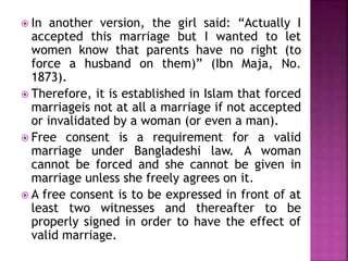  In another version, the girl said: “Actually I
accepted this marriage but I wanted to let
women know that parents have no right (to
force a husband on them)” (Ibn Maja, No.
1873).
 Therefore, it is established in Islam that forced
marriageis not at all a marriage if not accepted
or invalidated by a woman (or even a man).
 Free consent is a requirement for a valid
marriage under Bangladeshi law. A woman
cannot be forced and she cannot be given in
marriage unless she freely agrees on it.
 A free consent is to be expressed in front of at
least two witnesses and thereafter to be
properly signed in order to have the effect of
valid marriage.
 