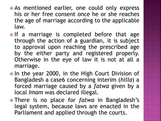 As mentioned earlier, one could only express
his or her free consent once he or she reaches
the age of marriage according to the applicable
law.
 If a marriage is completed before that age
through the action of a guardian, it is subject
to approval upon reaching the prescribed age
by the either party and registered properly.
Otherwise in the eye of law it is not at all a
marriage.
 In the year 2000, in the High Court Division of
Bangladesh a case6 concerning interim (hilla) a
forced marriage caused by a fatwa given by a
local Imam was declared illegal.
 There is no place for fatwa in Bangladesh’s
legal system, because laws are enacted in the
Parliament and applied through the courts.
 
