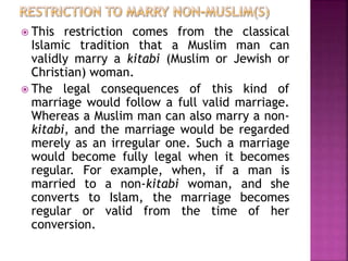  This restriction comes from the classical
Islamic tradition that a Muslim man can
validly marry a kitabi (Muslim or Jewish or
Christian) woman.
 The legal consequences of this kind of
marriage would follow a full valid marriage.
Whereas a Muslim man can also marry a non-
kitabi, and the marriage would be regarded
merely as an irregular one. Such a marriage
would become fully legal when it becomes
regular. For example, when, if a man is
married to a non-kitabi woman, and she
converts to Islam, the marriage becomes
regular or valid from the time of her
conversion.
 