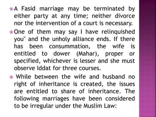  A Fasid marriage may be terminated by
either party at any time; neither divorce
nor the intervention of a court is necessary.
 One of them may say I have relinquished
you" and the unholy alliance ends. If there
has been consummation, the wife is
entitled to dower (Mahar), proper or
specified, whichever is lesser and she must
observe Iddat for three courses.
 While between the wife and husband no
right of inheritance is created, the issues
are entitled to share of inheritance. The
following marriages have been considered
to be irregular under the Muslim Law:
 