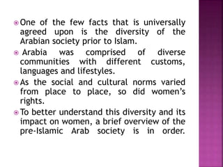  One of the few facts that is universally
agreed upon is the diversity of the
Arabian society prior to Islam.
 Arabia was comprised of diverse
communities with different customs,
languages and lifestyles.
 As the social and cultural norms varied
from place to place, so did women’s
rights.
 To better understand this diversity and its
impact on women, a brief overview of the
pre-Islamic Arab society is in order.
 
