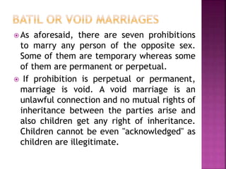  As aforesaid, there are seven prohibitions
to marry any person of the opposite sex.
Some of them are temporary whereas some
of them are permanent or perpetual.
 If prohibition is perpetual or permanent,
marriage is void. A void marriage is an
unlawful connection and no mutual rights of
inheritance between the parties arise and
also children get any right of inheritance.
Children cannot be even "acknowledged" as
children are illegitimate.
 