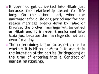  It does not get converted into Nikah just
because the relationship lasted for life
long. On the other hand, when the
marriage is for a lifelong period and for one
reason marriage breaks down by Talaq or
Divorce, the broken marriage will be called
as Nikah and it is never transformed into
Muta just because the marriage did not last
even for a day.
 The determining factor to ascertain as to
whether it is Nikah or Muta is to ascertain
the intention of the parties (bridegroom) at
the time of entering into a Contract of
marital relationship.
 