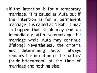 If the intention is for a temporary
marriage, it is called as Muta but if
the intention is for a permanent
marriage it is called as Nikah. It may
so happen that Nikah may end up
immediately after solemnizing the
marriage while Muta may continue
lifelong! Nevertheless, the criteria
and determining factor always
remains the intention of the parties'
(bride-bridegroom) at the time of
marriage and nothing else.
 