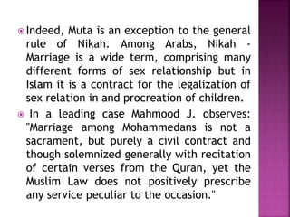  Indeed, Muta is an exception to the general
rule of Nikah. Among Arabs, Nikah -
Marriage is a wide term, comprising many
different forms of sex relationship but in
Islam it is a contract for the legalization of
sex relation in and procreation of children.
 In a leading case Mahmood J. observes:
"Marriage among Mohammedans is not a
sacrament, but purely a civil contract and
though solemnized generally with recitation
of certain verses from the Quran, yet the
Muslim Law does not positively prescribe
any service peculiar to the occasion."
 