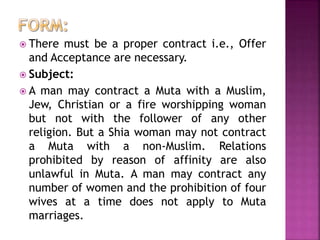  There must be a proper contract i.e., Offer
and Acceptance are necessary.
 Subject:
 A man may contract a Muta with a Muslim,
Jew, Christian or a fire worshipping woman
but not with the follower of any other
religion. But a Shia woman may not contract
a Muta with a non-Muslim. Relations
prohibited by reason of affinity are also
unlawful in Muta. A man may contract any
number of women and the prohibition of four
wives at a time does not apply to Muta
marriages.
 