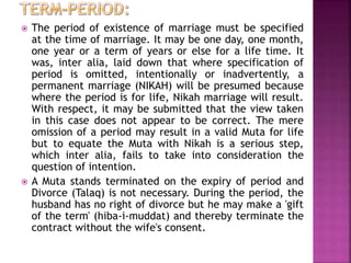  The period of existence of marriage must be specified
at the time of marriage. It may be one day, one month,
one year or a term of years or else for a life time. It
was, inter alia, laid down that where specification of
period is omitted, intentionally or inadvertently, a
permanent marriage (NIKAH) will be presumed because
where the period is for life, Nikah marriage will result.
With respect, it may be submitted that the view taken
in this case does not appear to be correct. The mere
omission of a period may result in a valid Muta for life
but to equate the Muta with Nikah is a serious step,
which inter alia, fails to take into consideration the
question of intention.
 A Muta stands terminated on the expiry of period and
Divorce (Talaq) is not necessary. During the period, the
husband has no right of divorce but he may make a 'gift
of the term' (hiba-i-muddat) and thereby terminate the
contract without the wife's consent.
 