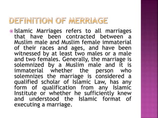  Islamic Marriages refers to all marriages
that have been contracted between a
Muslim male and Muslim female immaterial
of their races and ages, and have been
witnessed by at least two males or a male
and two females. Generally, the marriage is
solemnized by a Muslim male and it is
immaterial whether the person who
solemnizes the marriage is considered a
qualified scholar of Islamic Law, has any
form of qualification from any Islamic
Institute or whether he sufficiently knew
and understood the Islamic format of
executing a marriage.
 