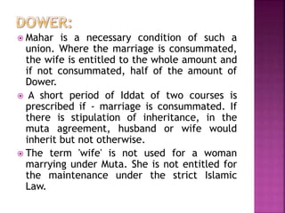  Mahar is a necessary condition of such a
union. Where the marriage is consummated,
the wife is entitled to the whole amount and
if not consummated, half of the amount of
Dower.
 A short period of Iddat of two courses is
prescribed if - marriage is consummated. If
there is stipulation of inheritance, in the
muta agreement, husband or wife would
inherit but not otherwise.
 The term 'wife' is not used for a woman
marrying under Muta. She is not entitled for
the maintenance under the strict Islamic
Law.
 