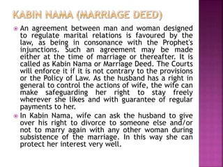  An agreement between man and woman designed
to regulate marital relations is favoured by the
law, as being in consonance with the Prophet's
injunctions. Such an agreement may be made
either at the time of marriage or thereafter. It is
called as Kabin Nama or Marriage Deed. The Courts
will enforce it if it is not contrary to the provisions
or the Policy of Law. As the husband has a right in
general to control the actions of wife, the wife can
make safeguarding her right to stay freely
wherever she likes and with guarantee of regular
payments to her.
 In Kabin Nama, wife can ask the husband to give
over his right to divorce to someone else and/or
not to marry again with any other woman during
subsistence of the marriage. In this way she can
protect her interest very well.
 
