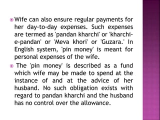  Wife can also ensure regular payments for
her day-to-day expenses. Such expenses
are termed as 'pandan kharchi' or 'kharchi-
e-pandan' or 'Meva khori' or 'Guzara.' In
English system, 'pin money' is meant for
personal expenses of the wife.
 The 'pin money' is described as a fund
which wife may be made to spend at the
instance of and at the advice of her
husband. No such obligation exists with
regard to pandan kharchi and the husband
has no control over the allowance.
 