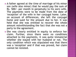  A father agreed at the time of marriage of his minor
son (wife also minor) that he would pay the sum of
Rs. 500/- per month in perpetuity to his son's wife.
The payments were to be made from the date of
'reception' of the wife in her conjugal home. Later,
on account of differences, she left the conjugal
home and sued for the amount due to her. It was
held that she was entitled to recover the whole
amount notwithstanding the fact that she was not a
party to the agreement.
 She was clearly entitled in equity to enforce her
claim. Further, since there were no conditions
attached to the payments, it was quite immaterial
whether she stayed with her husband or not. The
only condition which was stipulated was that there
was a 'reception' and if that was proved, her claim
cannot be resisted.
 