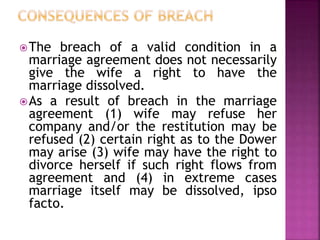 The breach of a valid condition in a
marriage agreement does not necessarily
give the wife a right to have the
marriage dissolved.
As a result of breach in the marriage
agreement (1) wife may refuse her
company and/or the restitution may be
refused (2) certain right as to the Dower
may arise (3) wife may have the right to
divorce herself if such right flows from
agreement and (4) in extreme cases
marriage itself may be dissolved, ipso
facto.
 