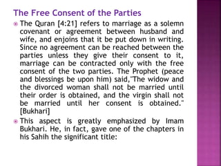 The Free Consent of the Parties
 The Quran [4:21] refers to marriage as a solemn
covenant or agreement between husband and
wife, and enjoins that it be put down in writing.
Since no agreement can be reached between the
parties unless they give their consent to it,
marriage can be contracted only with the free
consent of the two parties. The Prophet (peace
and blessings be upon him) said,"The widow and
the divorced woman shall not be married until
their order is obtained, and the virgin shall not
be married until her consent is obtained."
[Bukhari]
 This aspect is greatly emphasized by Imam
Bukhari. He, in fact, gave one of the chapters in
his Sahih the significant title:
 