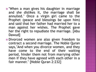  "When a man gives his daughter in marriage
and she dislikes it, the marriage shall be
annulled." Once a virgin girl came to the
Prophet (peace and blessings be upon him)
and said that her father had married her to a
man against her wishes. The Prophet gave
her the right to repudiate the marriage. [Abu
Dawud]
 Divorced women are also given freedom to
contract a second marriage. The Noble Quran
says,"And when you divorce women, and they
have come to the end of their waiting
period, hinder them not from marrying other
men if they have agreed with each other in a
fair manner." [Noble Quran 2:232]
 