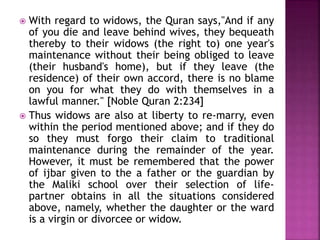  With regard to widows, the Quran says,"And if any
of you die and leave behind wives, they bequeath
thereby to their widows (the right to) one year's
maintenance without their being obliged to leave
(their husband's home), but if they leave (the
residence) of their own accord, there is no blame
on you for what they do with themselves in a
lawful manner." [Noble Quran 2:234]
 Thus widows are also at liberty to re-marry, even
within the period mentioned above; and if they do
so they must forgo their claim to traditional
maintenance during the remainder of the year.
However, it must be remembered that the power
of ijbar given to the a father or the guardian by
the Maliki school over their selection of life-
partner obtains in all the situations considered
above, namely, whether the daughter or the ward
is a virgin or divorcee or widow.
 