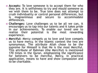  Accepts: To love someone is to accept them for who
they are. It is selfishness to try and mould someone as
we wish them to be. True love does not attempt to
crush individuality or control personal differences, but
is magnanimous and secure to accommodate
differences.
 Challenges: Love challenges us to be all we can, it
encourages us to tap into our talents and it takes pride
in our achievements. To enable our loved one to
realize their potential is the most rewarding
experience.
 Merciful: Mercy compels us to love and love compels
us to have mercy. In the Islamic context the two are
synonymous. The attribute Allah chose to be the
supreme for Himself is that He is the most Merciful.
This attribute of Rahman (the Merciful) is mentioned
170 times in the Quran, emphasizing the significance
for believers to be merciful. Mercy, in practical
application, means to have and show compassion and
to be charitable.
 