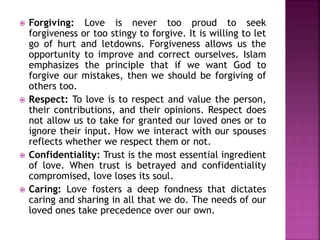  Forgiving: Love is never too proud to seek
forgiveness or too stingy to forgive. It is willing to let
go of hurt and letdowns. Forgiveness allows us the
opportunity to improve and correct ourselves. Islam
emphasizes the principle that if we want God to
forgive our mistakes, then we should be forgiving of
others too.
 Respect: To love is to respect and value the person,
their contributions, and their opinions. Respect does
not allow us to take for granted our loved ones or to
ignore their input. How we interact with our spouses
reflects whether we respect them or not.
 Confidentiality: Trust is the most essential ingredient
of love. When trust is betrayed and confidentiality
compromised, love loses its soul.
 Caring: Love fosters a deep fondness that dictates
caring and sharing in all that we do. The needs of our
loved ones take precedence over our own.
 