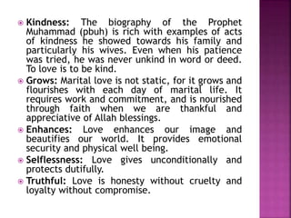  Kindness: The biography of the Prophet
Muhammad (pbuh) is rich with examples of acts
of kindness he showed towards his family and
particularly his wives. Even when his patience
was tried, he was never unkind in word or deed.
To love is to be kind.
 Grows: Marital love is not static, for it grows and
flourishes with each day of marital life. It
requires work and commitment, and is nourished
through faith when we are thankful and
appreciative of Allah blessings.
 Enhances: Love enhances our image and
beautifies our world. It provides emotional
security and physical well being.
 Selflessness: Love gives unconditionally and
protects dutifully.
 Truthful: Love is honesty without cruelty and
loyalty without compromise.
 