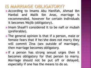  According to Imams Abu Hanifah, Ahmad ibn
Hanbal and Malik ibn Anas, marriage is
recommended, however for certain individuals
it becomes Wajib (obligatory).
 Imam Shaafi'i considered it to be nafl or mubah
(preferable).
 The general opinion is that if a person, male or
female fears that if he/she does not marry they
will commit Zina (sex outside of marriage),
then marriage becomes obligatory.
 If a person has strong sexual urges then it
becomes obligatory for that person to marry.
Marriage should not be put off or delayed,
especially if one has the means to do so.
 
