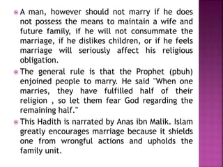  A man, however should not marry if he does
not possess the means to maintain a wife and
future family, if he will not consummate the
marriage, if he dislikes children, or if he feels
marriage will seriously affect his religious
obligation.
 The general rule is that the Prophet (pbuh)
enjoined people to marry. He said "When one
marries, they have fulfilled half of their
religion , so let them fear God regarding the
remaining half."
 This Hadith is narrated by Anas ibn Malik. Islam
greatly encourages marriage because it shields
one from wrongful actions and upholds the
family unit.
 