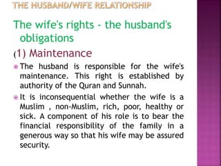 The wife's rights - the husband's
obligations
(1) Maintenance
 The husband is responsible for the wife's
maintenance. This right is established by
authority of the Quran and Sunnah.
 It is inconsequential whether the wife is a
Muslim , non-Muslim, rich, poor, healthy or
sick. A component of his role is to bear the
financial responsibility of the family in a
generous way so that his wife may be assured
security.
 