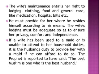  The wife's maintenance entails her right to
lodging, clothing, food and general care,
like medication, hospital bills etc.
 He must provide for her where he resides
himself according to his means. The wife's
lodging must be adequate so as to ensure
her privacy, comfort and independence.
 If a wife has been used to a maid or is
unable to attend to her household duties,
it is the husbands duty to provide her with
a maid if he can afford to do so. The
Prophet is reported to have said: "The best
Muslim is one who is the best husband."
 