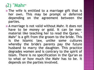 (2) "Mahr"
 The wife is entitled to a marriage gift that is
her own. This may be prompt or deferred
depending on the agreement between the
parties.
 A marriage is not valid without Mahr. It does not
have to be money or gold. It can be non-
material like teaching her to read the Quran. "
Mahr" is a gift from the groom to the bride. This
is the Islamic law, unlike some cultures
whereby the bride's parents pay the future
husband to marry the daughter. This practice
degrades women and is contrary to the spirit of
Islam. There is no specification in the Qur'an as
to what or how much the Mahr has to be. It
depends on the parties involved.
 