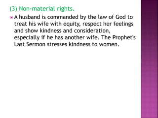 (3) Non-material rights.
 A husband is commanded by the law of God to
treat his wife with equity, respect her feelings
and show kindness and consideration,
especially if he has another wife. The Prophet's
Last Sermon stresses kindness to women.
 