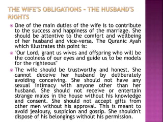  One of the main duties of the wife is to contribute
to the success and happiness of the marriage. She
should be attentive to the comfort and wellbeing
of her husband and vice-versa. The Quranic Ayah
which illustrates this point is:
 "Our Lord, grant us wives and offspring who will be
the coolness of our eyes and guide us to be models
for the righteous"
 The wife should be trustworthy and honest. She
cannot deceive her husband by deliberately
avoiding conceiving. She should not have any
sexual intimacy with anyone other than her
husband. She should not receive or entertain
strange males in the house without his knowledge
and consent. She should not accept gifts from
other men without his approval. This is meant to
avoid jealousy, suspicion and gossip. She shouldn't
dispose of his belongings without his permission.
 