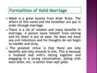  Nikah is a great bounty from Allah Ta'ala. The
affairs of this world and the hereafter are put in
order through marriage.
 There is a lot of wisdom and many benefits in
marriage. A person saves himself from sinning
and his heart is put at ease. He does not have
any evil intentions and his thoughts do not begin
to wander and stray.
 The greatest virtue is that there are only
benefits and only rewards in this. This is because
a husband and wife’s sitting together and
engaging in a loving conversation, joking with
each other, etc. is better than nafl salat.
Formalities of Valid Marriage
 