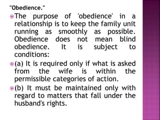 "Obedience."
The purpose of 'obedience' in a
relationship is to keep the family unit
running as smoothly as possible.
Obedience does not mean blind
obedience. It is subject to
conditions:
(a) It is required only if what is asked
from the wife is within the
permissible categories of action.
(b) It must be maintained only with
regard to matters that fall under the
husband's rights.
 