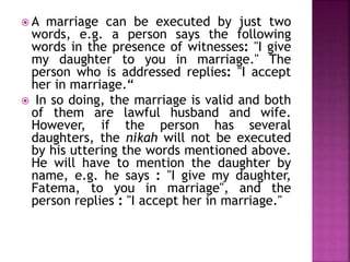  A marriage can be executed by just two
words, e.g. a person says the following
words in the presence of witnesses: "I give
my daughter to you in marriage." The
person who is addressed replies: "I accept
her in marriage.“
 In so doing, the marriage is valid and both
of them are lawful husband and wife.
However, if the person has several
daughters, the nikah will not be executed
by his uttering the words mentioned above.
He will have to mention the daughter by
name, e.g. he says : "I give my daughter,
Fatema, to you in marriage", and the
person replies : "I accept her in marriage."
 