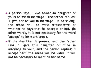 A person says: "Give so-and-so daughter of
yours to me in marriage." The father replies:
"I give her to you in marriage." In so saying,
the nikah will be valid irrespective of
whether he says that he accepts or not. (In
other words, it is not necessary for the word
"accept" to be mentioned).
 If the daughter is present and the father
says: "I give this daughter of mine in
marriage to you", and the person replies: "I
accept her", the nikah will be valid. It will
not be necessary to mention her name.
 