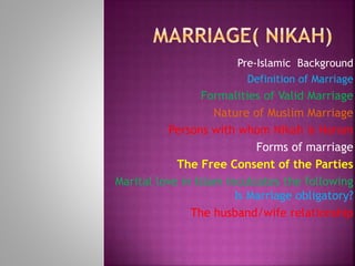 Pre-Islamic Background
Definition of Marriage
Formalities of Valid Marriage
Nature of Muslim Marriage
Persons with whom Nikah is Haram
Forms of marriage
The Free Consent of the Parties
Marital love in Islam inculcates the following
Is Marriage obligatory?
The husband/wife relationship
 