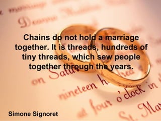 Chains do not hold a marriage together. It is threads, hundreds of tiny threads, which sew people together through the years. Simone Signoret 