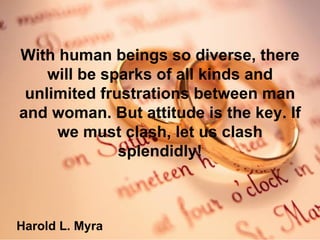 With human beings so diverse, there will be sparks of all kinds and unlimited frustrations between man and woman. But attitude is the key. If we must clash, let us clash splendidly! Harold L. Myra